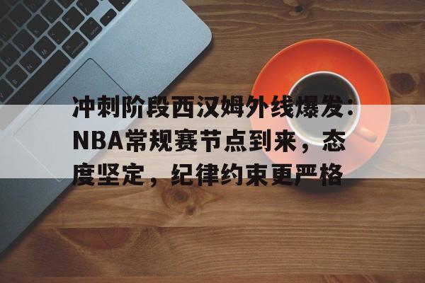 冲刺阶段西汉姆外线爆发：NBA常规赛节点到来，态度坚定，纪律约束更严格的简单介绍-lol下注网站